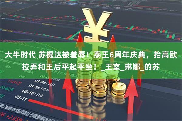 大牛时代 苏提达被羞辱！泰王6周年庆典，抬高欧拉弄和王后平起平坐！_王室_琳娜_的苏