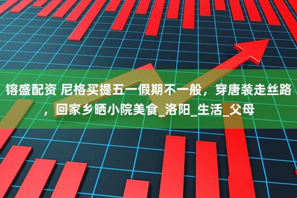 镕盛配资 尼格买提五一假期不一般，穿唐装走丝路，回家乡晒小院美食_洛阳_生活_父母