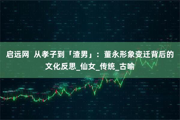 启远网  从孝子到「渣男」：董永形象变迁背后的文化反思_仙女_传统_古喻