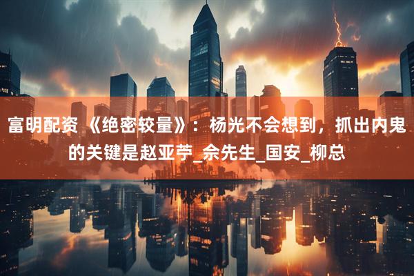 富明配资 《绝密较量》：杨光不会想到，抓出内鬼的关键是赵亚苧_佘先生_国安_柳总