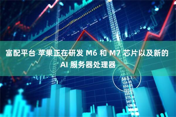 富配平台 苹果正在研发 M6 和 M7 芯片以及新的 AI 服务器处理器