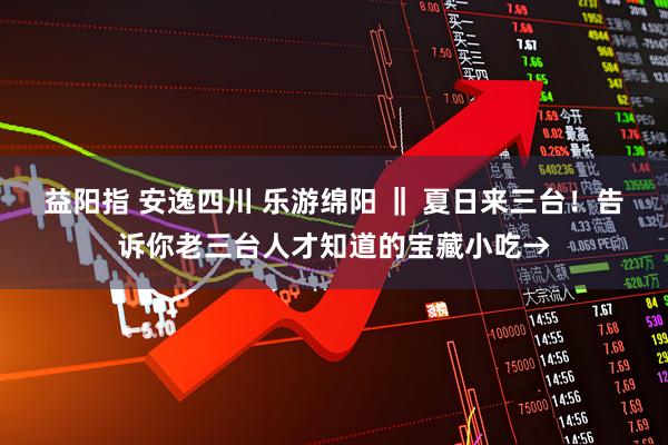 益阳指 安逸四川 乐游绵阳 ‖ 夏日来三台！告诉你老三台人才知道的宝藏小吃→