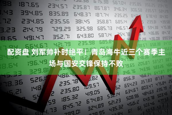 配资盘 刘军帅补时绝平！青岛海牛近三个赛季主场与国安交锋保持不败