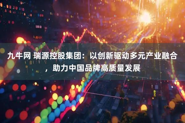 九牛网 瑞源控股集团：以创新驱动多元产业融合，助力中国品牌高质量发展