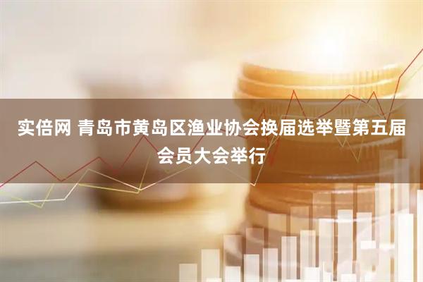实倍网 青岛市黄岛区渔业协会换届选举暨第五届会员大会举行