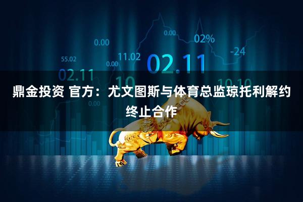鼎金投资 官方：尤文图斯与体育总监琼托利解约终止合作