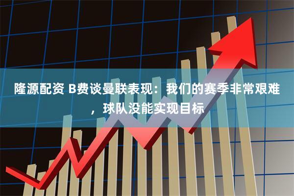 隆源配资 B费谈曼联表现：我们的赛季非常艰难，球队没能实现目标