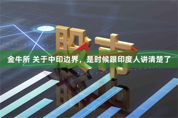 金牛所 关于中印边界，是时候跟印度人讲清楚了