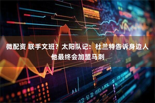 微配资 联手文班？太阳队记：杜兰特告诉身边人他最终会加盟马刺