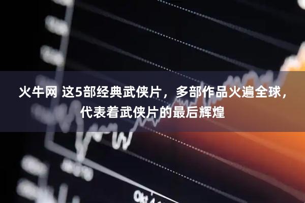火牛网 这5部经典武侠片，多部作品火遍全球，代表着武侠片的最后辉煌
