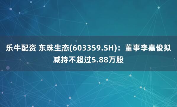 乐牛配资 东珠生态(603359.SH)：董事李嘉俊拟减持不超过5.88万股