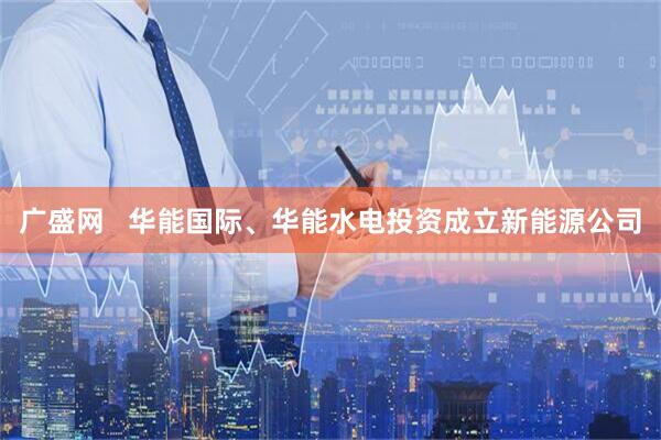 广盛网   华能国际、华能水电投资成立新能源公司