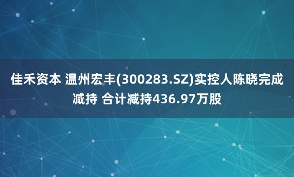 佳禾资本 温州宏丰(300283.SZ)实控人陈晓完成减持 合计减持436.97万股
