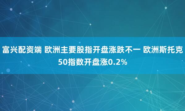 富兴配资端 欧洲主要股指开盘涨跌不一 欧洲斯托克50指数开盘涨0.2%