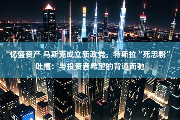 亿盛资产 马斯克成立新政党，特斯拉“死忠粉”吐槽：与投资者希望的背道而驰