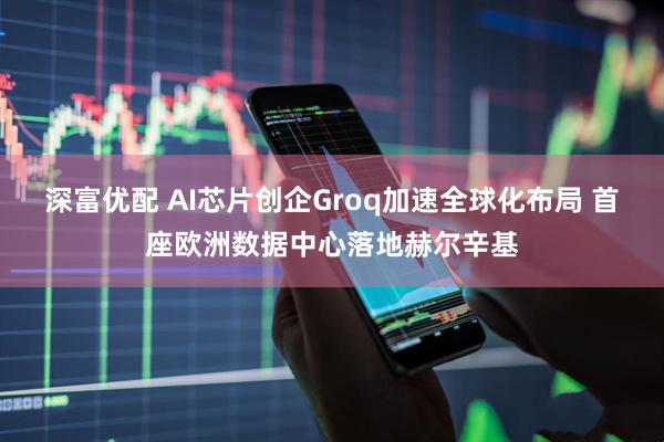 深富优配 AI芯片创企Groq加速全球化布局 首座欧洲数据中心落地赫尔辛基