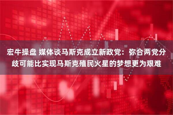 宏牛操盘 媒体谈马斯克成立新政党：弥合两党分歧可能比实现马斯克殖民火星的梦想更为艰难