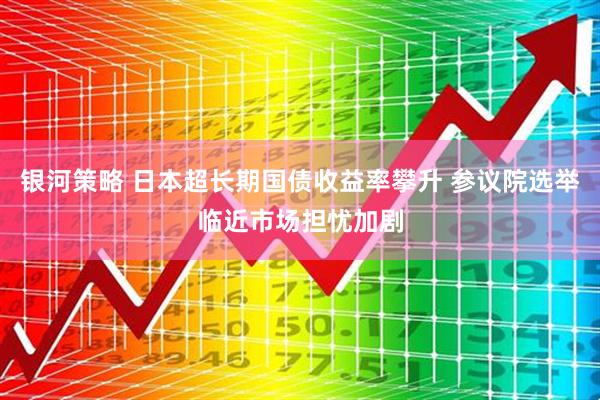 银河策略 日本超长期国债收益率攀升 参议院选举临近市场担忧加剧
