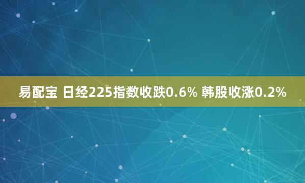 易配宝 日经225指数收跌0.6% 韩股收涨0.2%