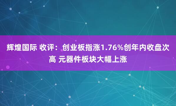 辉煌国际 收评：创业板指涨1.76%创年内收盘次高 元器件板块大幅上涨