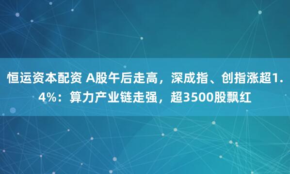 恒运资本配资 A股午后走高，深成指、创指涨超1.4%：算力产业链走强，超3500股飘红