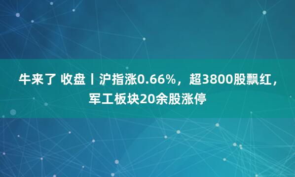 牛来了 收盘丨沪指涨0.66%，超3800股飘红，军工板块20余股涨停