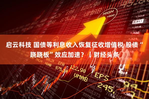 启云科技 国债等利息收入恢复征收增值税 股债“跷跷板”效应加速？丨财经头条