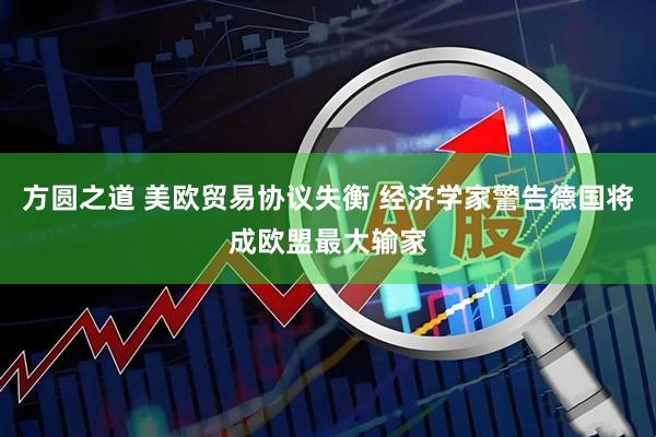 方圆之道 美欧贸易协议失衡 经济学家警告德国将成欧盟最大输家