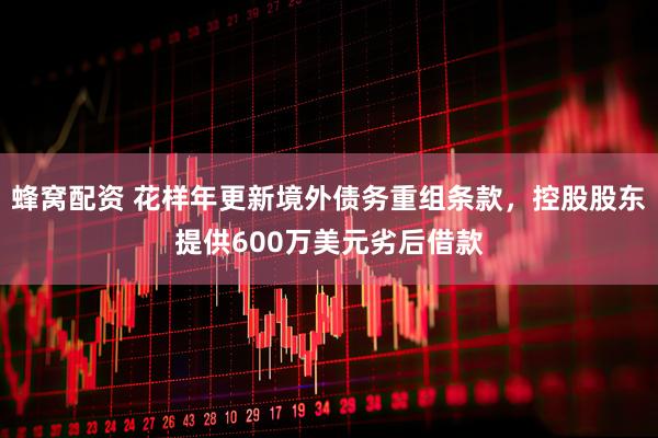 蜂窝配资 花样年更新境外债务重组条款，控股股东提供600万美元劣后借款