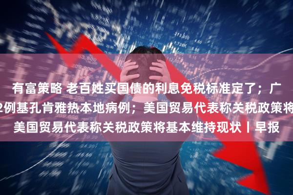 有富策略 老百姓买国债的利息免税标准定了；广东过去七天新增2892例基孔肯雅热本地病例；美国贸易代表称关税政策将基本维持现状丨早报