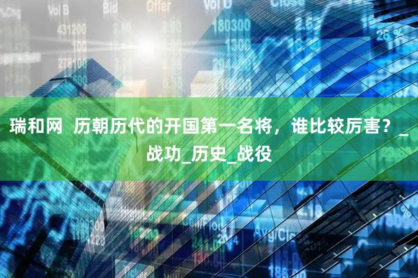 瑞和网  历朝历代的开国第一名将，谁比较厉害？_战功_历史_战役