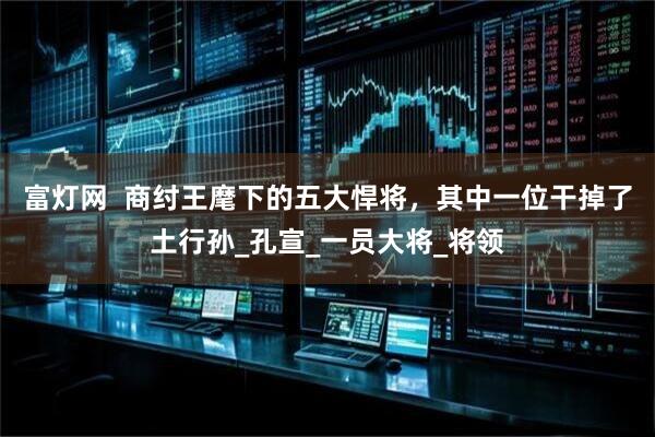 富灯网  商纣王麾下的五大悍将，其中一位干掉了土行孙_孔宣_一员大将_将领