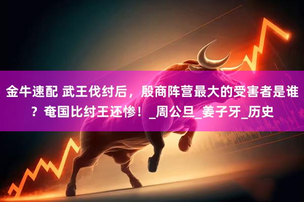 金牛速配 武王伐纣后，殷商阵营最大的受害者是谁？奄国比纣王还惨！_周公旦_姜子牙_历史