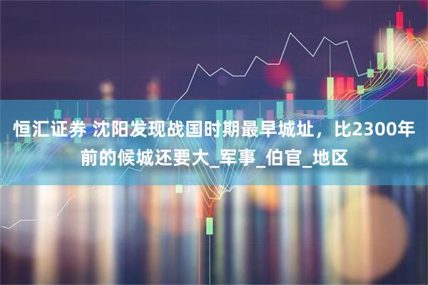 恒汇证券 沈阳发现战国时期最早城址，比2300年前的候城还要大_军事_伯官_地区