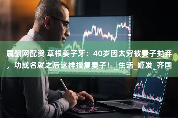 赢翻网配资 草根姜子牙：40岁因太穷被妻子抛弃，功成名就之后这样报复妻子！_生活_姬发_齐国