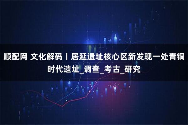 顺配网 文化解码丨居延遗址核心区新发现一处青铜时代遗址_调查_考古_研究
