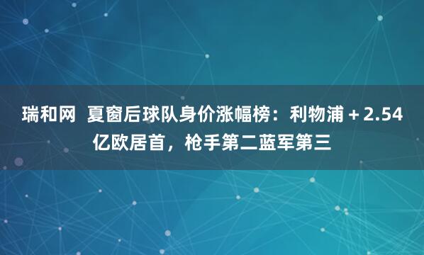 瑞和网  夏窗后球队身价涨幅榜：利物浦＋2.54亿欧居首，枪手第二蓝军第三