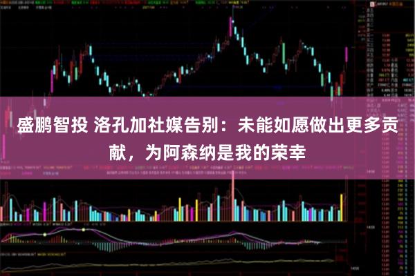 盛鹏智投 洛孔加社媒告别：未能如愿做出更多贡献，为阿森纳是我的荣幸