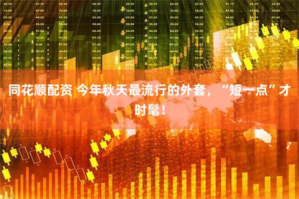同花顺配资 今年秋天最流行的外套，“短一点”才时髦！