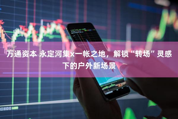 万通资本 永定河集x一帐之地，解锁“转场”灵感下的户外新场景
