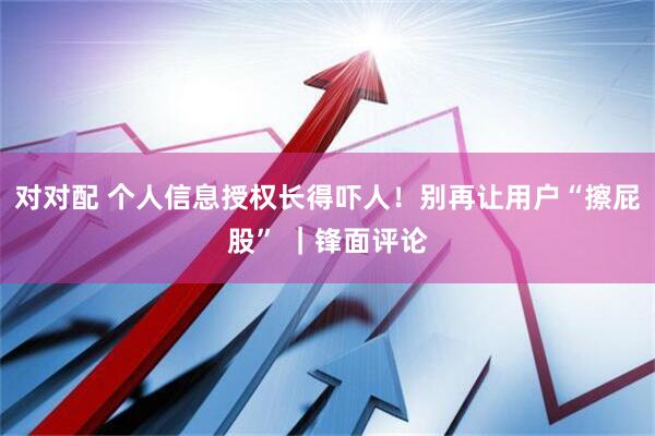 对对配 个人信息授权长得吓人！别再让用户“擦屁股” ｜锋面评论