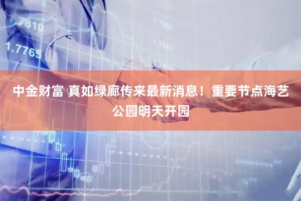 中金财富 真如绿廊传来最新消息！重要节点海艺公园明天开园