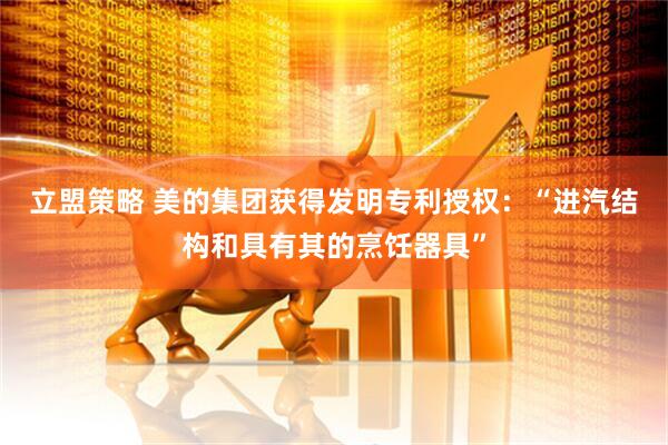 立盟策略 美的集团获得发明专利授权：“进汽结构和具有其的烹饪器具”