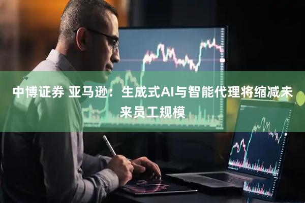 中博证券 亚马逊：生成式AI与智能代理将缩减未来员工规模