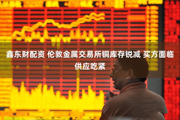 鑫东财配资 伦敦金属交易所铜库存锐减 买方面临供应吃紧