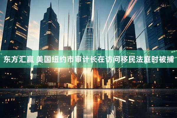 东方汇赢 美国纽约市审计长在访问移民法庭时被捕