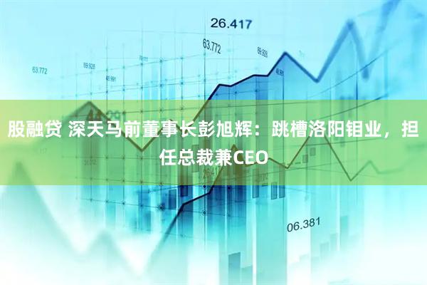 股融贷 深天马前董事长彭旭辉：跳槽洛阳钼业，担任总裁兼CEO