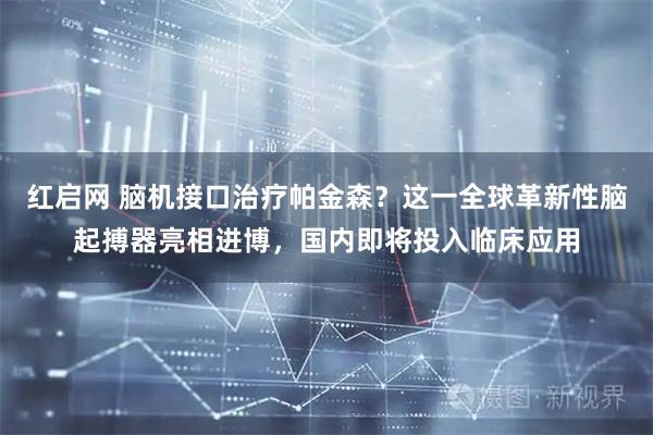 红启网 脑机接口治疗帕金森？这一全球革新性脑起搏器亮相进博，国内即将投入临床应用