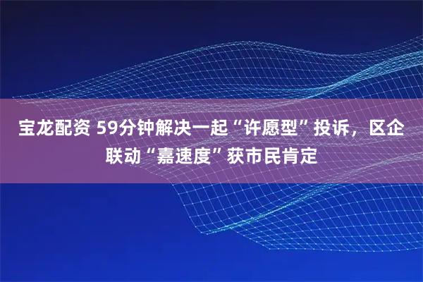 宝龙配资 59分钟解决一起“许愿型”投诉，区企联动“嘉速度”获市民肯定