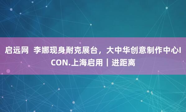 启远网  李娜现身耐克展台，大中华创意制作中心ICON.上海启用｜进距离